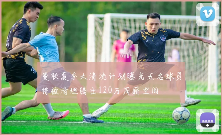 曼联夏季大清洗计划曝光五名球员将被清理腾出120万周薪空间