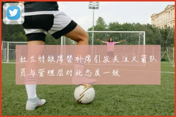 杜兰特缺席替补席引发关注火箭队员与管理层对此态度一致