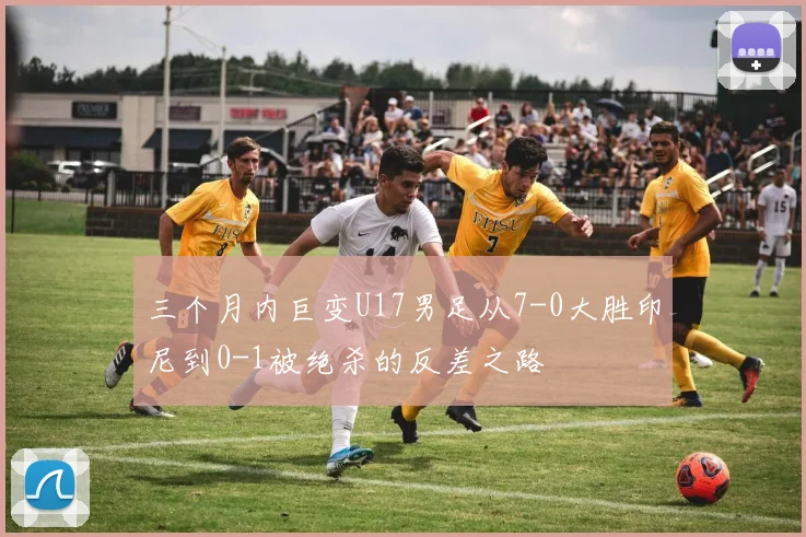 三个月内巨变U17男足从7-0大胜印尼到0-1被绝杀的反差之路
