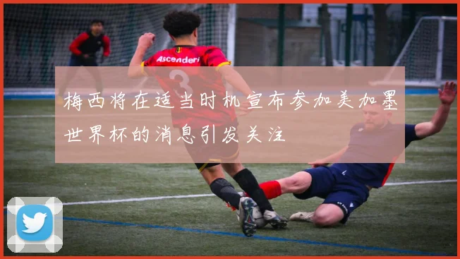 梅西将在适当时机宣布参加美加墨世界杯的消息引发关注