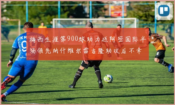 梅西生涯第900球助力迈阿密国际半场领先纳什维尔雷吉隆助攻后不幸伤退
