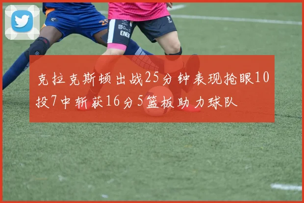 克拉克斯顿出战25分钟表现抢眼10投7中斩获16分5篮板助力球队