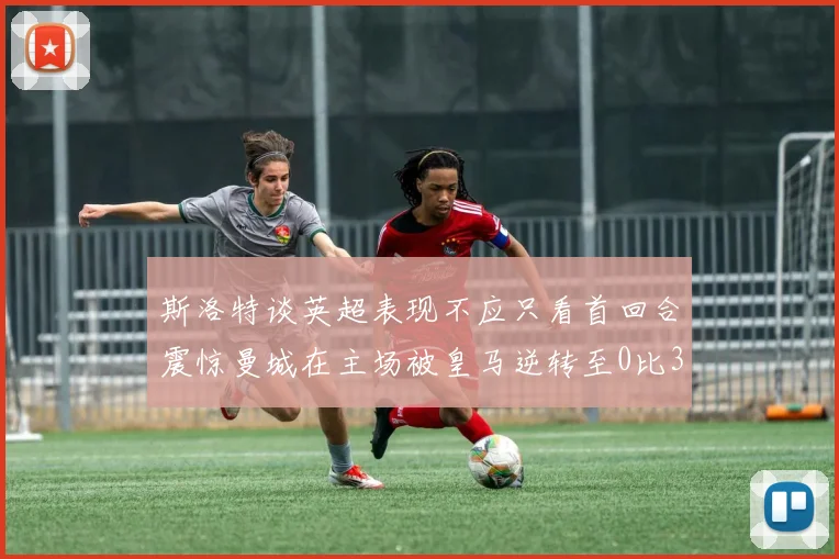 斯洛特谈英超表现不应只看首回合震惊曼城在主场被皇马逆转至0比3