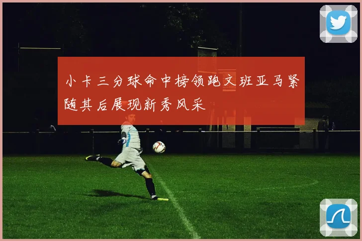 小卡三分球命中榜领跑文班亚马紧随其后展现新秀风采