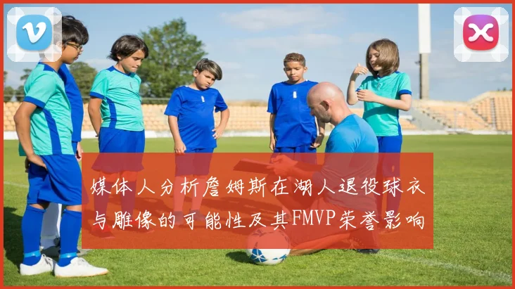 媒体人分析詹姆斯在湖人退役球衣与雕像的可能性及其FMVP荣誉影响