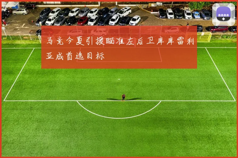 马竞今夏引援瞄准左后卫库库雷利亚成首选目标