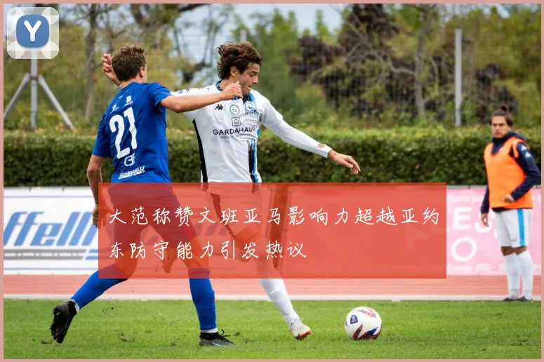 大范称赞文班亚马影响力超越亚约东防守能力引发热议