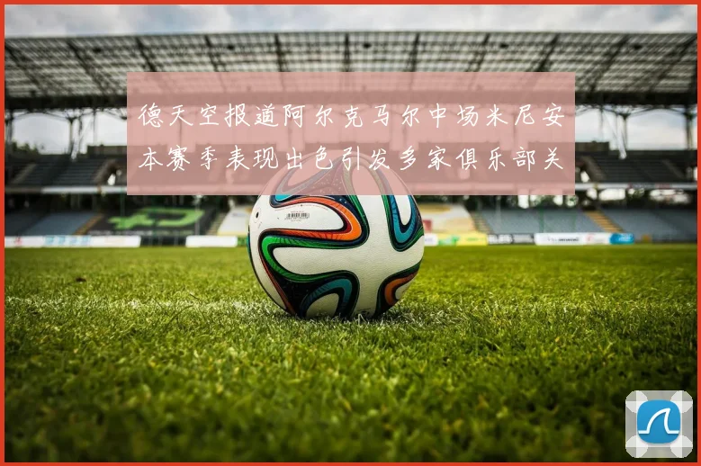 德天空报道阿尔克马尔中场米尼安本赛季表现出色引发多家俱乐部关注