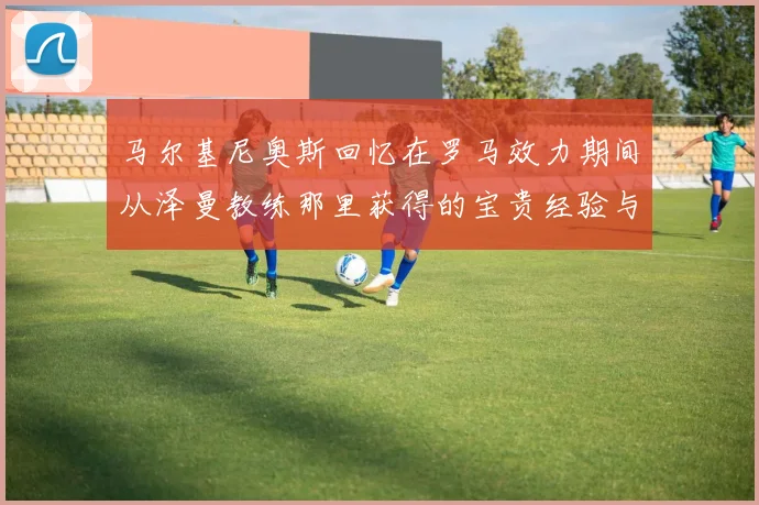 马尔基尼奥斯回忆在罗马效力期间从泽曼教练那里获得的宝贵经验与成长