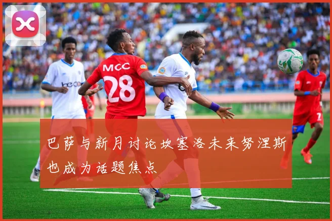 巴萨与新月讨论坎塞洛未来努涅斯也成为话题焦点