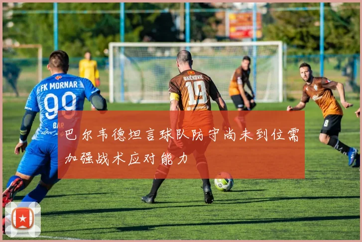 巴尔韦德坦言球队防守尚未到位需加强战术应对能力
