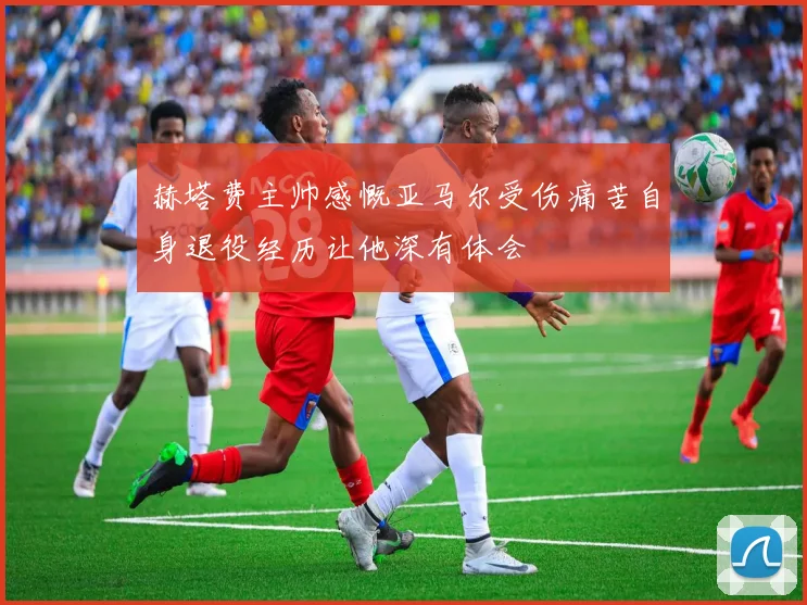 赫塔费主帅感慨亚马尔受伤痛苦自身退役经历让他深有体会