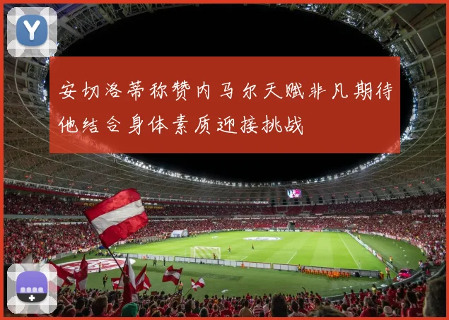 安切洛蒂称赞内马尔天赋非凡期待他结合身体素质迎接挑战