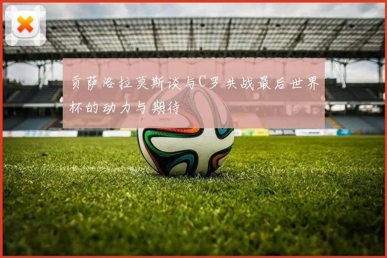 贡萨洛拉莫斯谈与C罗共战最后世界杯的动力与期待