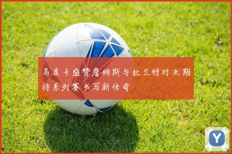 乌度卡盛赞詹姆斯与杜兰特对决期待系列赛书写新传奇