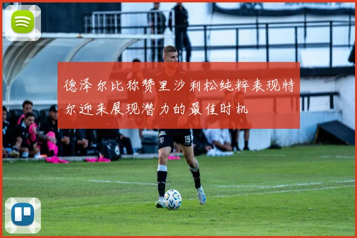德泽尔比称赞里沙利松纯粹表现特尔迎来展现潜力的最佳时机
