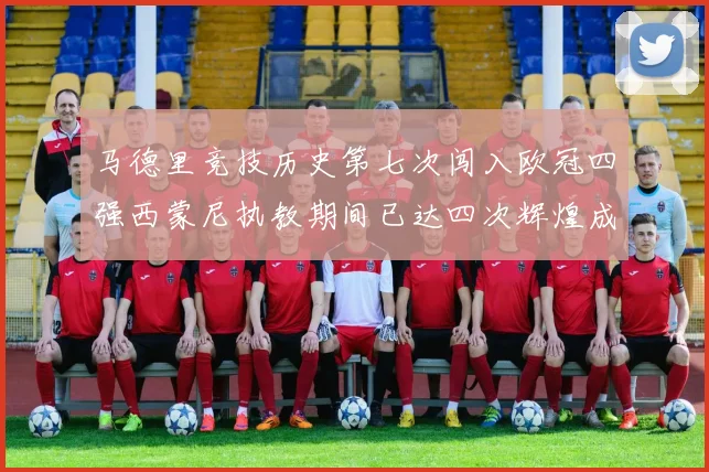 马德里竞技历史第七次闯入欧冠四强西蒙尼执教期间已达四次辉煌成就