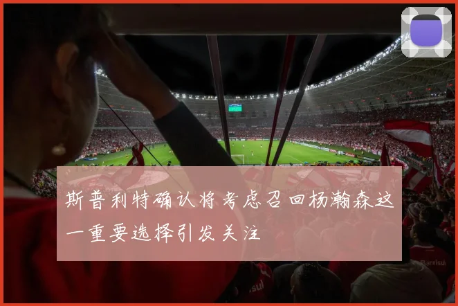斯普利特确认将考虑召回杨瀚森这一重要选择引发关注